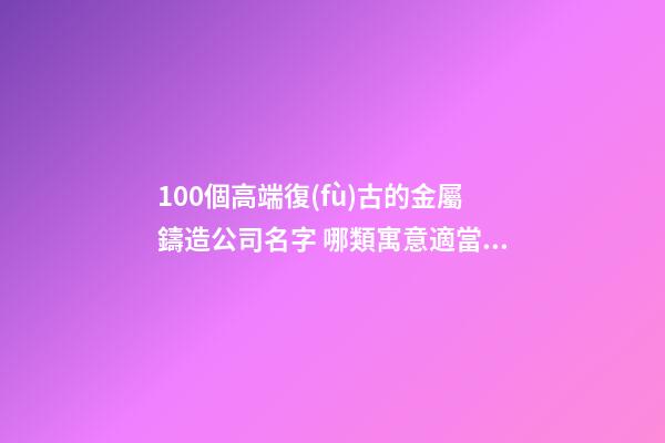 100個高端復(fù)古的金屬鑄造公司名字 哪類寓意適當(dāng)